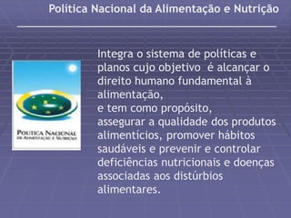 Política Nacional da Alimentação e Nutrição 
Integra o sistema de políticas e 
planos cujo objetivo é alcançar o 
direito humano fundamental à 
alimentação, 
e tem como propósito, 
assegurar a qualidade dos produtos 
alimentícios, promover hábitos 
saudáveis e prevenir e controlar 
deficiências nutricionais e doenças 
associadas aos distúrbios 
alimentares. 
 