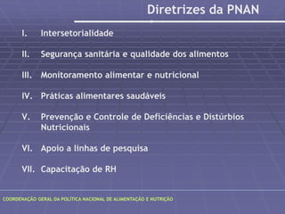 POLÍTICA NACIONAL DE ALIMENTAÇÃO E NUTRIÇÃO 
I. Intersetorialidade 
Diretrizes da PNAN 
II. Segurança sanitária e qualidade dos alimentos 
III. Monitoramento alimentar e nutricional 
IV. Práticas alimentares saudáveis 
V. Prevenção e Controle de Deficiências e Distúrbios 
Nutricionais 
VI. Apoio a linhas de pesquisa 
VII. Capacitação de RH 
COORDENAÇÃO GERAL DA POLÍTICA NACIONAL DE ALIMENTAÇÃO E NUTRIÇÃO 
 