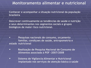 Monitoramento alimentar e nutricional 
Conhecer e acompanhar a situação nutricional da população 
brasileira 
Descrever continuamente as tendências de saúde e nutrição 
e seus determinantes nos segmentos sociais e grupos 
biológicos de maior risco nutricional. 
 Pesquisas nacionais de consumo, orçamento 
familiar, condiçoes de saúde, antropometria e 
estado nutricional 
 Realização de Pesquisa Nacional de Consumo de 
Alimentos associada à POF -2007/2008 
 Sistema de Vigilancia Alimentar e Nutricional 
implantado nos serviços de atenção básica à saúde 
 