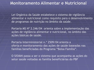 Monitoramento Alimentar e Nutricional 
Lei Orgánica da Saúde estabelece o sistema de vigilância 
alimentar e nutricional como requisito para o desenvolvimento 
de programas de nutrição no âmbito da saúde. 
Portaria MS Nº 2.246/04 orienta sobre a implementação das 
ações de vigilância alimentar e nutricional, no ámbito das 
ações básicas de saúde. 
Portaria Interministerial n.º 2509/04 orienta a 
oferta e monitoramento das ações de saúde baseadas nas 
famílias beneficiadas do Programa “Bolsa Família”. 
O SISVAN passa a ser o sistema que acompanha as ações do 
setor saúde voltadas as família beneficiárias do PBF 
 