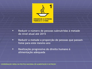  Reduzir o número de pessoas subnutridas à metade 
do nível atual até 2015 
 Reduzir a metade a proporção de pessoas que passam 
fome para este mesmo ano 
 Realização progressiva do direito humano à 
alimentação adequada 
COORDENAÇÃO GERAL DA POLÍTICA NACIONAL DE ALIMENTAÇÃO E NUTRIÇÃO 
 