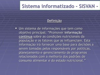 Sistema informatizado - SISVAN - 
Definição 
 Um sistema de informações que tem como 
objetivo principal: “Promover informação 
contínua sobre as condições nutricionais da 
população e os fatores que as influenciam. Esta 
informação irá fornecer uma base para decisões a 
serem tomadas pelos responsáveis por políticas, 
planejamento e gerenciamento de programas 
relacionados com a melhoria dos padrões de 
consumo alimentar e do estado nutricional.” 
 