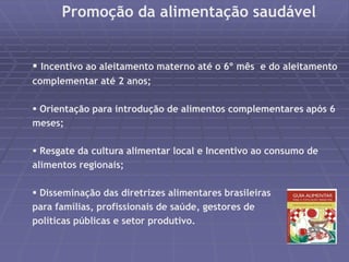 Promoção da alimentação saudável 
 Incentivo ao aleitamento materno até o 6º mês e do aleitamento 
complementar até 2 anos; 
 Orientação para introdução de alimentos complementares após 6 
meses; 
 Resgate da cultura alimentar local e Incentivo ao consumo de 
alimentos regionais; 
 Disseminação das diretrizes alimentares brasileiras 
para famílias, profissionais de saúde, gestores de 
políticas públicas e setor produtivo. 
 