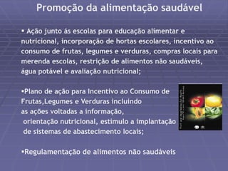 Promoção da alimentação saudável 
 Ação junto ás escolas para educação alimentar e 
nutricional, incorporação de hortas escolares, incentivo ao 
consumo de frutas, legumes e verduras, compras locais para 
merenda escolas, restrição de alimentos não saudáveis, 
água potável e avaliação nutricional; 
Plano de ação para Incentivo ao Consumo de 
Frutas,Legumes e Verduras incluindo 
as ações voltadas a informação, 
orientação nutricional, estímulo a implantação 
de sistemas de abastecimento locais; 
Regulamentação de alimentos não saudáveis 
 