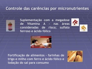 Controle das carências por micronutrientes 
Suplementação com a megadose 
de Vitamina A – nas áreas 
consideradas de risco; sulfato 
ferroso e ácido fólico 
Fortificação de alimentos – farinhas de 
trigo e milho com ferro e ácido fólico e 
iodação do sal para consumo 
 
