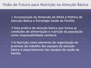 Visão de Futuro para Nutrição na Atenção Básica 
 Incorporação da dimensão do DHAA à Política de 
Atenção Básica e Estratégia Saúde da Família 
Uma prática de atenção básica que inclua as 
condições de alimentação e nutrição da população 
como responsabilidade sanitária 
A Nutrição como elemento de organização do 
processo de trabalho das equipes de atenção 
básica e especialmente das equipes de saúde da 
famïlia 
 