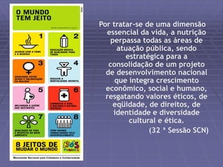 Por tratar-se de uma dimensão 
essencial da vida, a nutrição 
perpassa todas as áreas de 
atuação pública, sendo 
estratégica para a 
consolidação de um projeto 
de desenvolvimento nacional 
que integra crescimento 
econômico, social e humano, 
resgatando valores éticos, de 
eqüidade, de direitos, de 
identidade e diversidade 
cultural e ética. 
(32 ª Sessão SCN) 
 