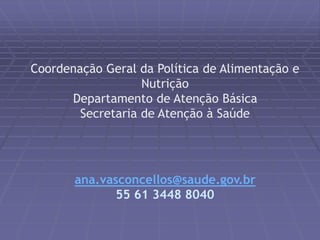 Coordenação Geral da Política de Alimentação e 
Nutrição 
Departamento de Atenção Básica 
Secretaria de Atenção à Saúde 
ana.vasconcellos@saude.gov.br 
55 61 3448 8040 
