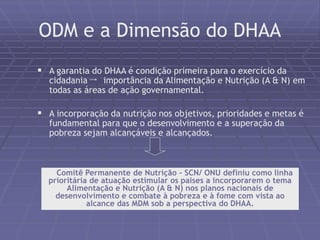 ODM e a Dimensão do DHAA 
 A garantia do DHAA é condição primeira para o exercício da 
cidadania importância da Alimentação e Nutrição (A & N) em 
todas as áreas de ação governamental. 
 A incorporação da nutrição nos objetivos, prioridades e metas é 
fundamental para que o desenvolvimento e a superação da 
pobreza sejam alcançáveis e alcançados. 
O Comitê Permanente de Nutrição - SCN/ ONU definiu como linha 
prioritária de atuação estimular os paises a incorporarem o tema 
Alimentação e Nutrição (A & N) nos planos nacionais de 
desenvolvimento e combate à pobreza e à fome com vista ao 
alcance das MDM sob a perspectiva do DHAA. 
 