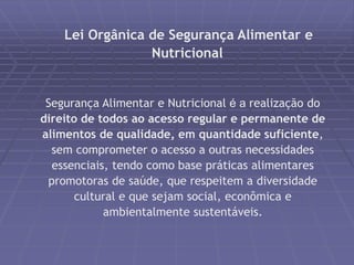 Lei Orgânica de Segurança Alimentar e 
Nutricional 
Segurança Alimentar e Nutricional é a realização do 
direito de todos ao acesso regular e permanente de 
alimentos de qualidade, em quantidade suficiente, 
sem comprometer o acesso a outras necessidades 
essenciais, tendo como base práticas alimentares 
promotoras de saúde, que respeitem a diversidade 
cultural e que sejam social, econômica e 
ambientalmente sustentáveis. 
 