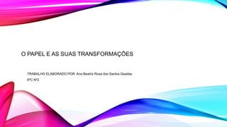 O PAPEL E AS SUAS TRANSFORMAÇÕES
TRABALHO ELABORADO POR: Ana Beatriz Rosa dos Santos Geadas
6ºC Nº2
 