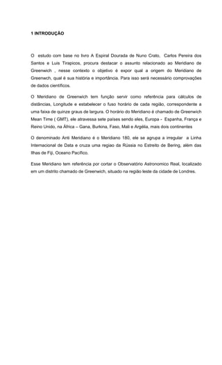 1 INTRODUÇÃO
O estudo com base no livro A Espiral Dourada de Nuno Crato, Carlos Pereira dos
Santos e Luis Tirapicos, procura destacar o assunto relacionado ao Meridiano de
Greenwich , nesse contexto o objetivo é expor qual a origem do Meridiano de
Greenwch, qual é sua história e importância. Para isso será necessário comprovações
de dados científicos.
O Meridiano de Greenwich tem função servir como referência para cálculos de
distâncias, Longitude e estabelecer o fuso horário de cada região, correspondente a
uma faixa de quinze graus de largura. O horário do Meridiano é chamado de Greenwich
Mean Time ( GMT), ele atravessa sete países sendo eles, Europa - Espanha, França e
Reino Unido, na África – Gana, Burkina, Faso, Mali e Argélia, mais dois continentes
O denominado Anti Meridiano é o Meridiano 180, ele se agrupa a irregular a Linha
Internacional de Data e cruza uma regiao da Rússia no Estreito de Bering, além das
Ilhas de Fiji, Oceano Pacífico.
Esse Meridiano tem referência por cortar o Observatório Astronomico Real, localizado
em um distrito chamado de Greenwich, situado na região leste da cidade de Londres.
 