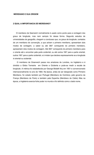 MERIDIANO E SUA ORIGEM
2 QUAL A IMPORTANCIA DO MERIDIANO?
O meridiano de Geenwich normalmente é usado como ponto para a contagem dos
graus de longitude, mas nem sempre foi dessa forma. Segundo estudos de
universidades de geografia, chegarm a conclusao que, os graus de longitude, contados
de um meridiano de convenção, a que acham o primeiro meridiano, apresentam dois
modos de contagem, a saber ou até 360° começando do primeiro meridiano,
apresentam dois modos de contagem. Até 360° começando do primeiro meridiano para
o oriente até o encontrar pela parte ocidental, ou até outros 180° para a parte oriental,
outros 180° para a parte ocidental, e é mister que declara expressamente se a longitude
é oriental ou ocidental.
O meridiano de Greenwich passa nos arredores de Londres, na Inglaterra e é
dividido o Globo Terrestre em Oriente e Ocidente e pode-se medir a escala de
longitude. A métrica foi estabelecida por George Biddell Airy em 1851 e convencionado
internacionalmente no ano de 1884. Na época, antes de ser designado como Primeiro
Meridiano, foi cotado também por Portugal (Meridiano de Coimbra), pelo governo da
França (Meridiano de Paris) e também pela Espanha (Meridiano de Cádis). Mas na
época, a Inglaterra exercia forte poder no mundo e foi definido como o dado nome.
 