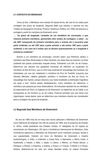 2.1 CONTEXTO DO MERIDIANO
Como já dito, o Meridiano nem sempre foi dessa forma, ele nao foi só usado para
contagem dos graus de longitude. Segundo Balbi que estudou o assunto em seu
Tratado de Geographia Universal, Physica, Histórica e Politica, em 1858, ele descreve a
contagem a partir do meridiano de Greenwich como:
... “os graus de longitude, contados de um meridiano de convenção, a que
chamam primeiro meridiano, apresentam dois modos de contagem, a saber : ou
até 360º começando do primeiro meridiano para o oriente até o encontrar pela
parte ocidental, ou até 180º para a parte oriental, e até outros 180º para a parte
ocidental, e em caso tal é mister que se declare expressamente se a longitude é
oriental ou ocidental.”
Quanto a um meridiano de convenção, convém saber, que Ptolomeu adotou o
meridiano das Ilhas Afortunadas ou Ilhas Canárias, por estas ilhas se acharem no limite
ocidental dos países conhecidos naquele tempo. Entretanto Luís XIII, rei de França,
determinou por decreto aos geógrafos franceses de referirem as longitudes ao
meridiano da Ilha de Ferro, que é a ilha mais ocidental do arquipélago das Canárias. Os
holandeses, por sua vez, adaptaram o meridiano do Pico de Tenerife; enquanto que
Gerardo Mercator, célebre geógrafo, escolheu o meridiano da Ilha do Corvo no
arquipélago dos Açores, porque observou que nesta localidade a declinação magnética
era igual a zero. Outros paises estabeleceram, como meridiano de referencia, o
meridiano que passava por seus observatórios. Os franceses reportam-se ao meridiano
do observatório de Paris, os ingleses ao de Greenwich, os espanhóis ao de Cádis, e os
portugueses ao de Coimbra ou ao de Lisboa. Pode-se perceber que nao havia uma
organizaçao, nessa época, para se determinar que meridiano deveria ser considerado
para a contagem dos graus de longitude.
2.2 Segunda fase Meridiano de Greenwich
No ano de 1884 mais de um terço dos navios utilizavam o Meridiano de Greenwich
como referencia de longitude. No mês de outubro de 1884, sob os auspícios de Chester
A. Arthur, então presidente dos Estados Unidos, 41 delegados de 25 nações se
encontraram em Washington, DC para a Conferência Internacional do Meridiano. Esta
Conferência selecionou o Meridiano de Greenwich como meridiano principal, devido à
sua popularidade. Votaram em favor do Meridiano de Greenwich o Império
AustroHúngaro, o Chile, a Colômbia, a Costa Rica, a Alemanha, o Reino Unido, a
Guatemala, o Hawaii, a Itália, o Japão, a Libéria, o México, os Países Baixos, o
Paraguai, a Rússia, a Espanha, a Suécia, a Suíça e a Turquia. O Brasil e a França,
todavia, abstiveram-se do voto, por várias décadas ainda, os mapas franceses
 