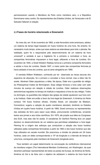 permaneceram usando o Meridiano de Paris como meridiano zero, e a República
Dominicana votou contra. Os representantes dos Estados Unidos, da Venezuela e de El
Salvador faltaram à votação
2.3 Fases do horário relacionado a Greenwich
Ao meio dia, em 18 de novembro de 1883, a rede ferroviária norte americana, adotou
um sistema de tempo legal baseado em fusos horários de uma hora. No entanto, foi
necessário muito tempo, antes que esse sistema se estendesse para todo o planeta. Na
realidade, quem foi o responsável pelo desenvolvimento de um sistema de hora
universal? a verdade é que a Inglaterra foi a primeira a normalizar a hora, as
companhias ferroviárias impuseram a hora legal, utilizando a hora de Londres. Em
novembro de 1840, a Great Western Railway torna-se a primeira companhia ferroviária
a adotar a hora de Londres. Desde 1847, a maior parte das companhias ferrovias já
havia adotado à hora de Londres, que só seria obrigatória em 1880.
O cientista William Wollaston, conhecido por ter observado as riscas escuras dos
espectros de absorção, foi o primeiro a conceber a hora normal, mas a idéia não foi
aceite. Abraham Osler popularizou a idéia. Na época, Osler era o guardião do relógio
do Philosophical Institut de Birmingham. Esse relógio fornecia a hora solar com sete
minutos de avanço em relação à cidade de Londres. Osler realizava observações
astronômicas regulares no terraço do Instituto e reajustava a hora do seu relógio. Todos
os domingos, os guardiões dos relógios das igrejas da cidade ajustavam sua hora com
a do Instituto. Osler era então a favor da hora legal de Greenwich. A América do Norte
contava 144 fusos horários oficiais. Charles Dowd, um educador de Madison,
Connecticut, sugeriu a adoção de quatro meridianos standard, dividindo os Estados
Unidos em quatro fusos horários. A partir de 1869, Dowd convocou os representantes
das estradas de ferro para expor suas idéias, pronunciando conferências, enviando
textos aos jornais e aos ciclos científicos. Em 1870, ele propôs sua idéia ao Congresso
dos EUA, mas esta não foi aceita. O canadense Sir Sanford Fleming teve um papel
decisivo no desenvolvimento de um sistema que permitisse estabelecer a hora legal.
Fleming foi a origem dos esforços que conduziram a adoção dos fusos horários
utilizados pelas companhias ferroviárias a partir de 1883 e dos fusos horários que são
hoje utilizados em escala mundial. Ele preconizou a divisão do planeta em 24 fusos
horários, cada um deles correspondendo a 15º de longitude e o intervalo de tempo de
uma hora, começando pelo meridiano de Greenwich (longitude zero).
Teve também um papel determinante na convocação da conferência internacional
do meridiano origem (The International Meridian Conference), em Washington, da qual
deveriam participar representantes de todos os países da Europa, da América do Norte,
América do Sul e da Ásia com o objetivo de adotarem o sistema da hora local de
 