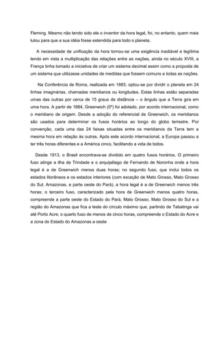 Fleming. Mesmo não tendo sido ele o inventor da hora legal, foi, no entanto, quem mais
lutou para que a sua idéia fosse estendida para todo o planeta.
A necessidade de unificação da hora tornou-se uma exigência inadiável e legítima
tendo em vista a multiplicação das relações entre as nações, ainda no século XVIII, a
França tinha tomado a iniciativa de criar um sistema decimal assim como a proposta de
um sistema que utilizasse unidades de medidas que fossem comuns a todas as nações.
Na Conferência de Roma, realizada em 1883, optou-se por dividir o planeta em 24
linhas imaginárias, chamadas meridianos ou longitudes. Estas linhas estão separadas
umas das outras por cerca de 15 graus de distância – o ângulo que a Terra gira em
uma hora. A partir de 1884, Greenwich (0º) foi adotado, por acordo internacional, como
o meridiano de origem. Desde a adoção do referencial de Greenwich, os meridianos
são usados para determinar os fusos horários ao longo do globo terrestre. Por
convenção, cada uma das 24 faixas situadas entre os meridianos da Terra tem a
mesma hora em relação às outras. Após este acordo internacional, a Europa passou a
ter três horas diferentes e a América cinco, facilitando a vida de todos.
Desde 1913, o Brasil encontrava-se dividido em quatro fusos horários. O primeiro
fuso atinge a ilha de Trindade e o arquipélago de Fernando de Noronha onde a hora
legal é a de Greenwich menos duas horas; no segundo fuso, que inclui todos os
estados litorâneos e os estados interiores (com exceção de Mato Grosso, Mato Grosso
do Sul, Amazonas, e parte oeste do Pará), a hora legal é a de Greenwich menos três
horas; o terceiro fuso, caracterizado pela hora de Greenwich menos quatro horas,
compreende a parte oeste do Estado do Pará, Mato Grosso, Mato Grosso do Sul e a
região do Amazonas que fica a leste do círculo máximo que, partindo de Tabatinga vai
até Porto Acre; o quarto fuso de menos de cinco horas, compreende o Estado do Acre e
a zona do Estado do Amazonas a oeste
 