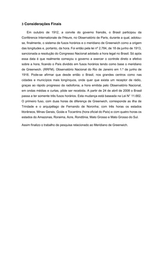 3 Considerações Finais
Em outubro de 1912, a convite do governo francês, o Brasil participou da
Conférence Internationale de l'Heure, no Observatório de Paris, durante a qual, adotou-
se, finalmente, o sistema de fusos horários e o meridiano de Greenwich como a origem
das longitudes e, portanto, da hora. Foi então pela lei nº 2.784, de 18 de junho de 1913,
sancionada a resolução do Congresso Nacional adotado a hora legal no Brasil. Só após
essa data é que realmente começou o governo a exercer o controle direto e efetivo
sobre a hora, ficando o País dividido em fusos horários tendo como base o meridiano
de Greenwich. (RRFM). Observatório Nacional do Rio de Janeiro em 1.º de junho de
1918. Pode-se afirmar que desde então o Brasil, nos grandes centros como nas
cidades e municípios mais longínquos, onde quer que exista um receptor de rádio,
graças ao rápido progresso da radiofonia, a hora emitida pelo Observatório Nacional,
em ondas médias e curtas, pôde ser recebida. A partir de 24 de abril de 2008 o Brasil
passa a ter somente três fusos horários. Esta mudança está baseada na Lei N° 11.662.
O primeiro fuso, com duas horas de diferença de Greenwich, corresponde as ilha de
Trindade e o arquipélago de Fernando de Noronha; com três horas os estados
litorâneos, Minas Gerais, Goiás e Tocantins (hora oficial do País) e com quatro horas os
estados do Amazonas, Roraima, Acre, Rondônia, Mato Grosso e Mato Grosso do Sul.
Assim finalizo o trabalho de pesquisa relacionado ao Meridiano de Greenwich.
 