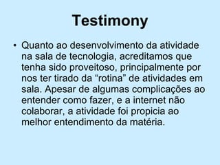 Testimony Quanto ao desenvolvimento da atividade na sala de tecnologia, acreditamos que tenha sido proveitoso, principalmente por nos ter tirado da “rotina” de atividades em sala. Apesar de algumas complicações ao entender como fazer, e a internet não colaborar, a atividade foi propicia ao melhor entendimento da matéria. 