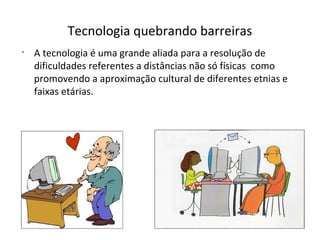 Tecnologia quebrando barreiras
•

A tecnologia é uma grande aliada para a resolução de
dificuldades referentes a distâncias não só físicas como
promovendo a aproximação cultural de diferentes etnias e
faixas etárias.

 
