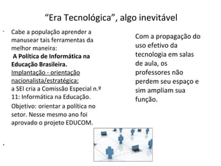 “Era Tecnológica”, algo inevitável
•

•

Cabe a população aprender a
manusear tais ferramentas da
melhor maneira:
A Política de Informática na
Educação Brasileira.
Implantação - orientação
nacionalista/estratégica:
a SEI cria a Comissão Especial n.º
11: Informática na Educação.
Objetivo: orientar a política no
setor. Nesse mesmo ano foi
aprovado o projeto EDUCOM.

Com a propagação do
uso efetivo da
tecnologia em salas
de aula, os
professores não
perdem seu espaço e
sim ampliam sua
função.

 
