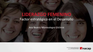 LIDERAZGO FEMENINO
Factor estratégico en el Desarrollo
Ana Beatriz Montealegre Gilchrist
 