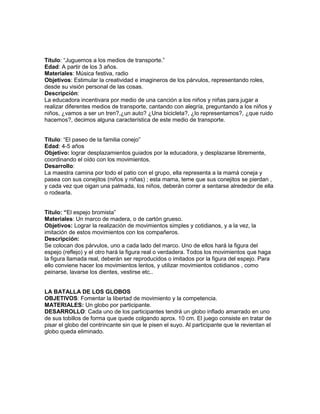 Título: ―Juguemos a los medios de transporte.‖
Edad: A partir de los 3 años.
Materiales: Música festiva, radio
Objetivos: Estimular la creatividad e imagineros de los párvulos, representando roles,
desde su visión personal de las cosas.
Descripción:
La educadora incentivara por medio de una canción a los niños y niñas para jugar a
realizar diferentes medios de transporte, cantando con alegría, preguntando a los niños y
niños, ¿vamos a ser un tren?,¿un auto? ¿Una bicicleta?, ¿lo representamos?, ¿que ruido
hacemos?, decimos alguna característica de este medio de transporte.
Titulo: ―El paseo de la familia conejo‖
Edad: 4-5 años
Objetivo: lograr desplazamientos guiados por la educadora, y desplazarse libremente,
coordinando el oído con los movimientos.
Desarrollo:
La maestra camina por todo el patio con el grupo, ella representa a la mamá coneja y
pasea con sus conejitos (niños y niñas) ; esta mama, teme que sus conejitos se pierdan ,
y cada vez que oigan una palmada, los niños, deberán correr a sentarse alrededor de ella
o rodearla.
Titulo: “El espejo bromista‖
Materiales: Un marco de madera, o de cartón grueso.
Objetivos: Lograr la realización de movimientos simples y cotidianos, y a la vez, la
imitación de estos movimientos con los compañeros.
Descripción:
Se colocan dos párvulos, uno a cada lado del marco. Uno de ellos hará la figura del
espejo (reflejo) y el otro hará la figura real o verdadera. Todos los movimientos que haga
la figura llamada real, deberán ser reproducidos o imitados por la figura del espejo. Para
ello conviene hacer los movimientos lentos, y utilizar movimientos cotidianos , como
peinarse, lavarse los dientes, vestirse etc..
LA BATALLA DE LOS GLOBOS
OBJETIVOS: Fomentar la libertad de movimiento y la competencia.
MATERIALES: Un globo por participante.
DESARROLLO: Cada uno de los participantes tendrá un globo inflado amarrado en uno
de sus tobillos de forma que quede colgando aprox. 10 cm. El juego consiste en tratar de
pisar el globo del contrincante sin que le pisen el suyo. Al participante que le revientan el
globo queda eliminado.

 