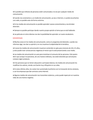 ● Es posible que millones de personas estén comunicadas a la vez por cualquier medio de
comunicación.
● Cuando nos conectamos a un medio de comunicación, ya sea a Internet, o cuando escuchamos
una radio, es posible estar de forma anónima.
● En los medios de comunicación es posible aprender nuevos conocimientos y nos brindan
diversión.
● Siempre es posible participar dando nuestra propia opinión al tema que se está hablando.
● Las películas en otros idiomas nos dan la posibilidad de aprender un nuevo vocabulario.
DESVENTAJAS
● Muchas veces en los medios de comunicación, como en programas de televisión, cuando nos
informan algo, nos dan su opinión y no nos muestran la objetividad de la temática.
● A veces los medios de comunicación muestran contenido no apto para menores de 18 o 21 años,
y esto puede traer consecuencias negativas al menor que lo esté presenciando a ese medio.
● Los medios de comunicación se usan para incentivar el consumo de las personas. Esto quiere
decir que aunque no queramos, de una manera indirecta, nos están diciendo que sería bueno
comprar algún producto.
● A las personas que no tienen educación o principios básicos, los medios de comunicación les
modifican los valores, siendo una fuente muy influyente en sus vidas.
● En estos últimos años, los costos han aumentado muchísimo con la innovación de los celulares,
o con las empresas que dan servicios como Internet.
● Algunos medios de comunicación nos transmiten violencia, y esto puede repercutir en nuestras
vidas de una manera negativa.
 