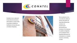 Misión
Socializar el uso y aplicación
de las telecomunicaciones y
democratizar su acceso hasta
convertirlas en plataforma
habilitadora de desarrollo para
consolidar la República.
Visión
Nos visualizamos como
una institución pública al
servicio del pueblo que
desarrolla políticas para
contribuir a la
transformación
permanente de la
sociedad a fin de alcanzar
los ideales consagrados
en la Constitución de la
República Bolivariana de
Venezuela en un contexto
nacional, continental y
mundial.
 