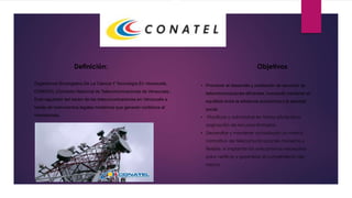Definición:
Organismos Encargados De La Ciencia Y Tecnología En Venezuela.
CONATEL (Comisión Nacional de Telecomunicaciones de Venezuela.)
Ente regulador del sector de las telecomunicaciones en Venezuela a
través de instrumentos legales modernos que generen confianza al
inversionista.
Objetivos.
• Promover el desarrollo y prestación de servicios de
telecomunicaciones eficientes, buscando mantener el
equilibrio entre la eficiencia económica y la equidad
social.
• Planificar y administrar en forma eficiente la
asignación de recursos limitados.
• Desarrollar y mantener actualizado un marco
normativo de telecomunicaciones moderno y
flexible, e implantar los mecanismos necesarios
para verificar y garantizar el cumplimiento del
mismo.
 