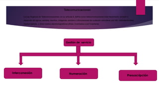 Telecomunicaciones
La Ley Orgánica de Telecomunicaciones, en su artículo 4, define como telecomunicaciones toda transmisión, emisión o
recepción de signos, señales, escritos, imágenes, sonidos o informaciones de cualquier naturaleza, por hilo, radioelectricidad,
medios ópticos, u otros medios electromagnéticos afines, inventados o por inventarse.
Gestión de servicio
Interconexión Numeración
Presuscripción
 