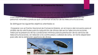 Convenio de Cooperación Técnica
La Comisión Nacional de Telecomunicaciones (Conatel) y el Centro Nacional de
Comercio Exterior (Cencoex) mantienen suscrito un convenio de cooperación técnica,
cuyo objeto es coadyuvar en el proceso de adquisición de divisas que soliciten las
personas naturales y jurídicas que conforman el sector de las telecomunicaciones.
Se distinguen los siguientes objetivos orientados a:
Cooperar con el Centro Nacional de Comercio Exterior, en el marco del convenio para el
análisis de las solicitudes para la adquisición de divisas del sector telecomunicaciones.
Velar por la presencia de las condiciones mínimas para la prestación de los servicios de
telecomunicaciones, en relación a la continuidad y calidad de estos, en tanto dependan
para ello de la obtención oportuna de divisas.
 