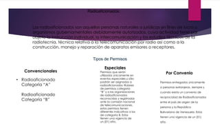 Radioaficionados.
Los radioaficionados son aquellas personas naturales o jurídicas sin fines de lucro u
organismos gubernamentales debidamente autorizados, cuya actividad tiene por
objeto la instrucción individual, la intercomunicación y los estudios técnicos de la
radiotecnia, técnica relativa a la telecomunicación por radio así como a la
construcción, manejo y reparación de aparatos emisores o receptores.
Tipos de Permisos
Convencionales
• Radioaficionado
Categoría “A”
Radioaficionado
Categoría “B”
Especiales
Por ConvenioPermisos que serán
utilizados únicamente en
eventos especiales y sólo
podrán ser asignados a
radioaficionados titulares
de permisos categoría
“B” y a las organizaciones
de radioaficionados
reconocidas y registradas
ante la comisión nacional
de telecomunicaciones,
estos permisos tienen
diferentes indicativos a los
de categoría B. Estos
tienen una vigencia de
un (01) año.
Permisos entregados únicamente
a personas extranjeras, siempre y
cuando exista un convenio de
reciprocidad de Radioaficionados
entre el país de origen de la
persona y la República
Bolivariana de Venezuela. Estos
tienen una vigencia de un (01)
año.
 