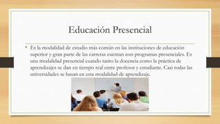 Educación Presencial
• Es la modalidad de estudio más común en las instituciones de educación
superior y gran parte de las carreras cuentan con programas presenciales. Es
una modalidad presencial cuando tanto la docencia como la práctica de
aprendizajes se dan en tiempo real entre profesor y estudiante. Casi todas las
universidades se basan en esta modalidad de aprendizaje.
 