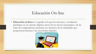 Educación On-line
• Educación en línea es a aquella en la que los docentes y estudiantes
participan en un entorno digital a través de las nuevas tecnologías y de las
redes de computadoras, haciendo uso intensivo de las facilidades que
proporciona Internet y las tecnologías digitales.
 