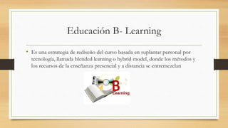 Educación B- Learning
• Es una estrategia de rediseño del curso basada en suplantar personal por
tecnología, llamada blended learning o hybrid model, donde los métodos y
los recursos de la enseñanza presencial y a distancia se entremezclan
 