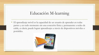 Educación M-learning
• El aprendizaje móvil es la capacidad de un usuario de aprender en todas
partes y en todo momento sin una conexión física y permanente a redes de
cable, es decir, puede lograr aprendizajes a través de dispositivos móviles o
portátiles.
 