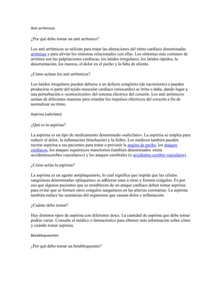 Anti arrítmicos

¿Por qué debo tomar un anti arrítmico?

Los anti arrítmicos se utilizan para tratar las alteraciones del ritmo cardíaco denominadas
arritmias y para aliviar los síntomas relacionados con ellas. Los síntomas más comunes de
arritmia son las palpitaciones cardíacas, los latidos irregulares, los latidos rápidos, la
desorientación, los mareos, el dolor en el pecho y la falta de aliento.

¿Cómo actúan los anti arrítmicos?

Los latidos irregulares pueden deberse a un defecto congénito (de nacimiento) o pueden
producirse si parte del tejido muscular cardíaco (miocardio) se irrita o daña, dando lugar a
una perturbación o «cortocircuito» del sistema eléctrico del corazón. Los anti arrítmicos
actúan de diferentes maneras para retardar los impulsos eléctricos del corazón a fin de
normalizar su ritmo.

Aspirina (salicilato)

¿Qué es la aspirina?

La aspirina es un tipo de medicamento denominado «salicilato». La aspirina se emplea para
reducir el dolor, la inflamación (hinchazón) y la fiebre. Los médicos también pueden
recetar aspirina a sus pacientes para tratar o prevenir la angina de pecho, los ataques
cardíacos, los ataques isquémicos transitorios (también denominados «mini
accidentescerebro vasculares») y los ataques cerebrales (o accidentes cerebro vasculares).

¿Cómo actúa la aspirina?

La aspirina es un agente antiplaquetario, lo cual significa que impide que las células
sanguíneas denominadas «plaquetas» se adhieran unas a otras y formen coágulos. Es por
eso que algunos pacientes que se restablecen de un ataque cardíaco deben tomar aspirina:
para evitar que se formen otros coágulos sanguíneos en las arterias coronarias. La aspirina
también reduce las sustancias del organismo que causan dolor e inflamación.

¿Cuánto debo tomar?

Hay distintos tipos de aspirina con diferentes dosis. La cantidad de aspirina que debe tomar
podría variar. Consulte al médico o farmacéutico para obtener más información sobre cómo
y cuándo tomar aspirina.

Betabloqueantes

¿Por qué debo tomar un betabloqueante?
 