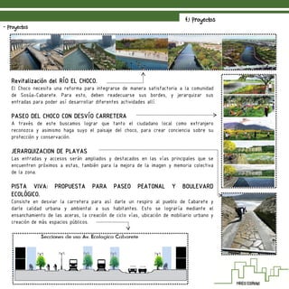 4.1 Proyectos
- Proyectos
Revitalización del RÍO EL CHOCO.
El Choco necesita una reforma para integrarse de manera satisfactoria a la comunidad
de Sosúa-Cabarete. Para esto, deben readecuarse sus bordes, y jerarquizar sus
entradas para poder así desarrollar diferentes actividades allí.
PASEO DEL CHOCO CON DESVÍO CARRETERA
A través de este buscamos lograr que tanto el ciudadano local como extranjero
reconozca y asimismo haga suyo el paisaje del choco, para crear conciencia sobre su
protección y conservación.
JERARQUIZACION DE PLAYAS
Las entradas y accesos serán ampliados y destacados en las vías principales que se
encuentren próximos a estas, también para la mejora de la imagen y memoria colectiva
de la zona.
PISTA VIVA: PROPUESTA PARA PASEO PEATONAL Y BOULEVARD
ECOLÓGICO.
Consiste en desviar la carretera para así darle un respiro al pueblo de Cabarete y
darle calidad urbana y ambiental a sus habitantes. Esto se lograría mediante el
ensanchamiento de las aceras, la creación de ciclo vías, ubicación de mobiliario urbano y
creación de más espacios públicos.
 