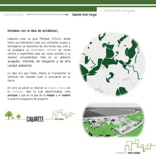 Iniciamos con la idea de establecer…
Cabarete como un gran Parque Urbano donde
tanto sus habitantes como sus visitantes locales y
extranjeros se mezclaran de una forma muy sutil y
se produjera un intercambio cultural de forma
natural y espontánea (que las cosas sucedan a su
manera) consolidándose todo en un ambiente
acogedor, informal, de relajación y de alta
calidad ambiental.
La idea era que todos, (hasta el transeúnte) se
sintieran tan cómodos como si estuvieran en su
tierra.
En esta se pensó en mezclar la imagen urbana con
la ecológica, idea la cual desarrollamos como
principal y que es la que da la imagen y el nombre
a nuestra propuesta de proyecto.
2. Introducción al proyecto
Cabarete Como Parque- Ideas Principales:
 