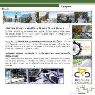 4.1 Proyectos
- Proyectos
CONEXIÓN SOSUA - CABARETE A TRAVÉS DE LAS PLAYAS
La idea consiste en un mirador que conecte, de una forma u otra, todas
las playas desde Sosúa hasta Cabarete, para lograr la integración e
interacción de sus comunidades.
CICLO-RUTAS PATRIMONIALES: RECORRIDO POR SOSUA HISTÓRICO
Se establecerán rutas a través de las edificaciones de mayor relevancia tanto
histórica, como cultural y social, por las cuales se transitara de manera peatonal y
cíclica, para reactivar a la gente de la zona..
MOBILIARIO URBANO: UTILIZACIÓN DE DISEÑO INDUSTRIAL COMO PROMOCIÓN
MARCA-REGIÓN
Con la implementación de mobiliario y señalizaciones que se compaginen con la imagen
que se quiere proyectar, se afianzará la misma y se promoverá como marca. Se
logrará también, a través de la señalización jerarquizada, la mejora de la memoria
colectiva.
 