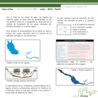 5. Proyecciones Cabarete 2030
- Masas de Agua Laguna – Vientos - Deportes
Con el tema de las masas de agua, las lagunas de
Cabarete posee un buen nivel de permeabilidad, lo que
nos permitió incluir en la propuesta, el desarrollo de un
sistema de tratamiento de las aguas residuales por
métodos naturales en la misma laguna.
Esto provocó el ensanchamiento de la misma en base al
calculo del caudal necesario para el consumo de la
población estimada en las proyecciones.
Tamaño actual de las Lagunas
El area necesaria para el desarrollo de este
sistema fue calculado en base a la siguiente
formula:
A es la superficie necesaria
Ki un coeficiente variable
según el sistema
Q el caudal diario a
tratar en M3/día
Tamaño y diseño propuesto
Sistema utilizado (plantas macrófitas)
Especificaciones según el sistema y las
condiciones de operación de la laguna.
El mejoramiento de las condiciones y ensanchamiento de la
laguna, arrastra consecuencias positivas en beneficio de
el tema del viento, lo cual hace retribuir a los usuarios o
practicantes de deportes de viento.
 
