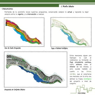 7. Diseño Urbano
- Intervenciones
Propuesta de Conjunto Urbano
Uso de Suelo Propuesto
Partiendo de lo existente inician nuestras propuestas, conservando siempre lo actual y logrando la mejor
armonía entre lo vigente y la intervención a realizar.
Capa o Estrato Ecológico
Estas manzanas siguen una
tipología la cual al
combinarse va formando un
flujo circulatorio continuo,
tanto externo como al
interior de las mismas, y
esto sucede también en
cuanto a las áreas
verdes, que al conectarse
una manzana con la otra nos
definen la trama ecológica
del proyecto a nivel de
conjunto.
 