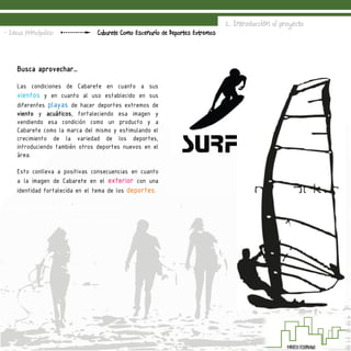 2. Introducción al proyecto
Cabarete Como Escenario de Deportes Extremos- Ideas Principales:
Busca aprovechar…
Las condiciones de Cabarete en cuanto a sus
vientos y en cuanto al uso establecido en sus
diferentes playas de hacer deportes extremos de
viento y acuáticos, fortaleciendo esa imagen y
vendiendo esa condición como un producto y a
Cabarete como la marca del mismo y estimulando el
crecimiento de la variedad de los deportes,
introduciendo también otros deportes nuevos en el
área.
Esto conlleva a positivas consecuencias en cuanto
a la imagen de Cabarete en el exterior con una
identidad fortalecida en el tema de los deportes.
 
