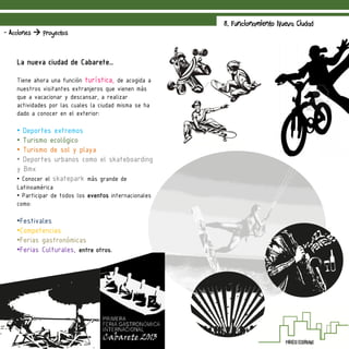 8. Funcionamiento Nueva Ciudad
- Acciones  Proyectos
La nueva ciudad de Cabarete…
Tiene ahora una función turística, de acogida a
nuestros visitantes extranjeros que vienen más
que a vacacionar y descansar, a realizar
actividades por las cuales la ciudad misma se ha
dado a conocer en el exterior:
• Deportes extremos
• Turismo ecológico
• Turismo de sol y playa
• Deportes urbanos como el skateboarding
y Bmx
• Conocer el skatepark más grande de
Latinoamérica
• Participar de todos los eventos internacionales
como:
•Festivales
•Competencias
•Ferias gastronómicas
•Ferias Culturales, entre otros.
 