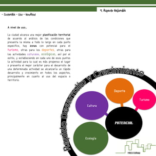 9. Aspecto Mejorable
- Sostenible - Uso - Movilidad
A nivel de uso…
La ciudad alcanza una mejor planificación territorial
de acuerdo al análisis de las condiciones que
presenta la misma a todo lo largo en cada punto
especifico, hay zonas con potencial para el
turismo, otras para los deportes, otras para
las actividades culturales, ecológicas, así por el
estilo, y estableciendo en cada uno de esos puntos
la actividad para la cual es más propenso el lugar
o presenta el mejor carácter para el desarrollo de
una determinada actividad se alcanzaría un rápido
desarrollo y crecimiento en todos los aspectos,
principalmente en cuanto al uso del espacio o
territorio.
Turismo
Deporte
Cultura
Ecología
Potencial
 