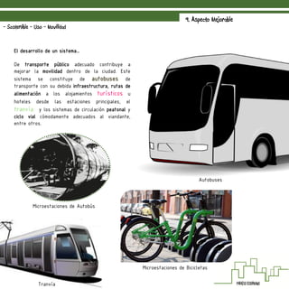 9. Aspecto Mejorable
- Sostenible - Uso - Movilidad
El desarrollo de un sistema…
De transporte público adecuado contribuye a
mejorar la movilidad dentro de la ciudad. Este
sistema se constituye de autobuses de
transporte con su debida infraestructura, rutas de
alimentación a los alojamientos turísticos u
hoteles desde las estaciones principales, el
tranvía y los sistemas de circulación peatonal y
ciclo vial cómodamente adecuados al viandante,
entre otros.
Microestaciones de Autobús
Tranvía
Autobuses
Microestaciones de Bicicletas
 