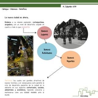 La nueva ciudad es ahora…
Dinámica a su máximo esplendor, contemporánea,
acogedora, con un nivel de desarrollo cúspide en
cuanto a todo lo que presenta:
factores los cuales son grandes atractivos de
nuevos turistas y en consecuencia esto permite el
ciclo de desarrollo paulatino de la ciudad en lo
adelante en sus aspectos contextuales, sociales,
ambientales y económicos, logrando colocarse y
mantenerse como una ciudad modelo ante el
mundo.
10. Cabarete 2030
- Ventajas - Intereses - Beneficios
Nuevos
Lugares
Nuevas
Actividades
Nuevos
Deportes
 