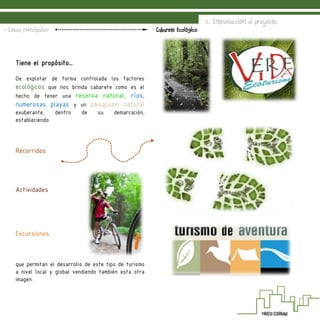 2. Introducción al proyecto
Cabarete Ecológico- Ideas Principales:
Tiene el propósito…
De explotar de forma controlada los factores
ecológicos que nos brinda cabarete como es el
hecho de tener una reserva natural, ríos,
numerosas playas y un paisajismo natural
exuberante, dentro de su demarcación,
estableciendo:
Recorridos
Actividades
Excursiones
que permitan el desarrollo de este tipo de turismo
a nivel local y global vendiendo también esta otra
imagen.
 