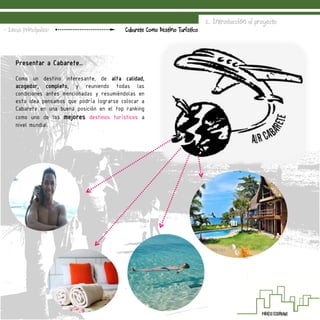 2. Introducción al proyecto
Cabarete Como Destino Turístico- Ideas Principales:
Presentar a Cabarete…
Como un destino interesante, de alta calidad,
acogedor, completo, y reuniendo todas las
condiciones antes mencionadas y resumiéndolas en
esta idea pensamos que podría lograrse colocar a
Cabarete en una buena posición en el top ranking
como uno de los mejores destinos turísticos a
nivel mundial.
 