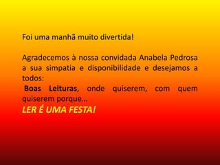 Foi uma manhã muito divertida!
Agradecemos à nossa convidada Anabela Pedrosa
a sua simpatia e disponibilidade e desejamos a
todos:
Boas Leituras, onde quiserem, com quem
quiserem porque…
LER É UMA FESTA!
 